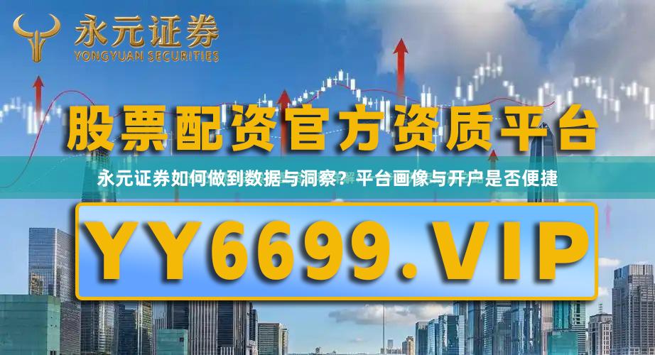 永元证券如何做到数据与洞察?平台画像与开户是否便捷