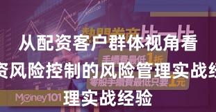 从配资客户群体视角看配资风险控制的风险管理实战经验