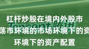 杠杆炒股在境内外股市面对震荡市环境的市场环境下的资产配置